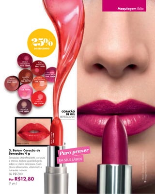 Maquiagem Ésika




                              25%
                              DE DESCONTO




                  CIRUELA         ROJO
                CONFIDENTE      AMOROSO
                Cód. 12529     Cód. 12525



                                             MAGENTA
                                            ENAMORADA
                  MARRÓN                    Cód. 12539
  MALVA                          CORAL
                   DELICIA    ENCANTADOR
ROMÁNTICA        Cód. 08722
Cód. 12549                     Cód. 12560

                   ROSA
                 TERNURA
                Cód. 12545




                                FRESA
                               COQUETA
                              Cód. 12536

                  VINO
                SEDUCTOR
               Cód. 12522                                         CORAÇÃO
                                                                      DE GEL
                                                                 REFRESCANTE
                                                 FRESA COQUETA
                                                   Cód. 12536




             FRESA COQUETA                                         3


                                                                         zer
                                                                 Puro pra
 3. Batom Coração de
 Sensações 4 g
                                                                                               Batom Coração de Sensações




 Sensação ultrarrefrescante, cor pura
 e intensa, textura superdeslizante,                             EM SEUS LÁBIOS
                                                                                               Magenta Enamorada.




 sabor e cheiro deliciosos. Com
 ativos refrescantes, vitamina E e
 nutrientes naturais.
 De R$17,00

 Por   R$12,80                                                                                           49
 (7 pts.)
 