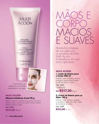 -




                                                       MÃOS E
                                                       CORPO
                                                       MACIOS
                                                       E SUAVES
                                                       Mantenha a beleza
                                                       da sua pele com
                                                       os produtos da linha
                                                       Multi Acción.
                                                       6 benefícios em uma
                                                       única aplicação.


                                                       MULTI ACCIÓN
                                                       1. Loção de Beleza para
                                                       o Corpo 400 ml
                                                       Hidrata, nutre, revitaliza, amacia,
                                                       protege e proporciona ﬁrmeza
                                                       à pele de todo o corpo.
            Sua fórmula com
                                                       Cód. 10465
      pétalas de rosa esfolia
     suavemente a sua pele.                            De R$23,00

                                                       Por   R$17,30 (9 pts.)
MULTI ACCIÓN                                           2. Creme de Beleza para as
Máscara Esfoliante Facial 90 g                         Mãos 140 g
Reduz e minimiza a aparência de cravos e de poros      Hidrata, nutre, amacia, protege
abertos, ajuda a remover as células mortas, matiﬁca,   e revitaliza a pele das mãos, além
hidrata e amacia a pele.                               de fortalecer as unhas.
Cód. 10539                                             Cód. 10499

R$15,00 (8 pts.)                                       R$15,00 (8 pts.)


62    www.esika.com.br
 