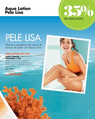 Aqua Lotion
Pele Lisa
                                          35%
                                          DE DESCONTO




PELE LISA
Atenue a aparência de casca de
laranja da pele com Aqua Lotion.

AQUA LOTION PELE LISA
Loção Corporal
Hidratante 1 litro
Mantém alta hidratação, combate a
aparência de casca de laranja da pele e
toniﬁca o corpo. Com extrato de coral e
algas marinhas.
Cód. 13054
De R$35,00

Por   R$22,80 (12 pts.)




                                                        73
 