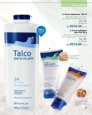 Rosto e Corpo




                   4. Creme Hidratante 150 ml
3                      Adeus pés cansados. Com extrato
                   de orquídea, lavanda e Mentol Active.
                                            Cód. 13079
                                           De R$14,00

                         Por   R$10,50 (6 pts.)
    500 g                      5. Creme Esfoliante
    A MELHOR
     OPÇÃO                          para Pés 90 g
                     Pés suaves e renovados. Com casca
                   de noz, pedra pomes e Mentol Active.
                                            Cód. 12841
                                            De R$17,00

                         Por   R$12,80 (7 pts.)
               4




                               Com extrato de
                               aveia que
                               umecta a pele.




                                                5




                                       Com casca de noz
                                       que ajuda a
                                       remover as células
                                       mortas.
                                                      83
 
