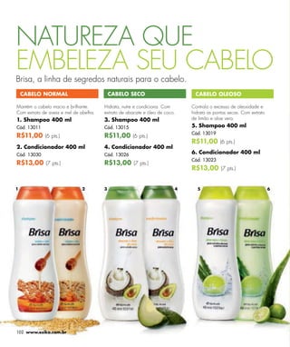 NATUREZA QUE
EMBELEZA SEU CABELO
Brisa, a linha de segredos naturais para o cabelo.
    CABELO NORMAL                           CABELO SECO                       CABELO OLEOSO

Mantém o cabelo macio e brilhante.      Hidrata, nutre e condiciona. Com     Controla o excesso de oleosidade e
Com extrato de aveia e mel de abelha.   extrato de abacate e óleo de coco.   hidrata as pontas secas. Com extrato
1. Shampoo 400 ml                       3. Shampoo 400 ml                    de limão e aloe vera.
Cód. 13011                              Cód. 13015                           5. Shampoo 400 ml
                                                                             Cód. 13019
R$11,00 (6 pts.)                        R$11,00 (6 pts.)
                                                                             R$11,00 (6 pts.)
2. Condicionador 400 ml                 4. Condicionador 400 ml
Cód. 13030                              Cód. 13026                           6. Condicionador 400 ml
                                                                             Cód. 13023
R$13,00 (7 pts.)                        R$13,00 (7 pts.)
                                                                             R$13,00 (7 pts.)


1                              2        3                                4     5                                    6




102 www.esika.com.br
 