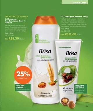 Rosto e Corpo




TODO TIPO DE CABELO                       8. Creme para Pentear 100 g
7. Shampoo +                              Cabelo dócil, maleável e fácil de
Condicionador 2 em 1 -                    pentear. Aplique sobre as palmas de
400 ml                                7   suas mãos e espalhe nos ﬁos secos ou
Limpa e acondiciona em um só              úmidos. Com aloe vera, karité e noz de
passo. Proporciona uma saudável           macadâmia. Para todo tipo de cabelo.
aparência de brilho e suavidade.          Cód. 13036
Com extrato de amêndoa e trigo.           De R$15,50
Cód. 13034
De R$11,00
                                          Por   R$11,60 (6 pts.)
Por   R$8,30 (5 pts.)
                                                                         8




                25%DE DESCONTO



               TODO TIPO                                       FACILITA O
               DE CABELO                                       PENTEADO
               Com trigo e amêndoas                            Com aloe vera,
                                                               karité e noz de
                                                               macadâmia




                                                                                 103
 