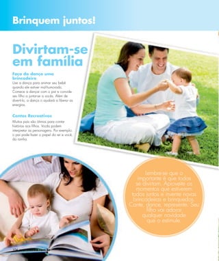 Brinquem juntos!


Divirtam-se
em família
Faça da dança uma
brincadeira
Use a dança para animar seu bebê
quando ele estiver mal-humorado.
Comece a dançar com o pai e convide
seu ﬁlho a juntar-se a vocês. Além de
diverti-lo, a dança o ajudará a liberar as
energias.


Contos Recreativos
Muitos pais são ótimos para contar
histórias aos ﬁlhos. Vocês podem
interpretar as personagens. Por exemplo:
o pai pode fazer o papel do rei e você,
da rainha.




                                                    Lembre-se que o
                                                 importante é que todos
                                                se divirtam. Aproveite os
                                                momentos que estiverem
                                              todos juntos e invente novas
                                               brincadeiras e brinquedos.
                                             Cante, dance, represente. Seu
                                                     ﬁlho vai adorar
                                                   qualquer novidade
                                                     que o estimule.




104 www.esika.com.br
 