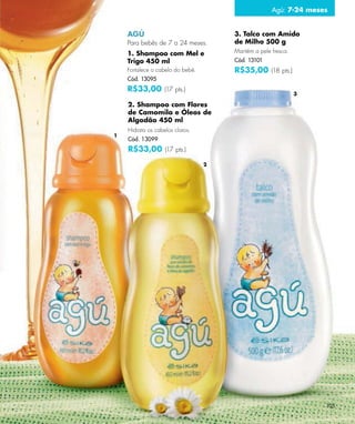 Agú: 7-24 meses


    AGÚ                               3. Talco com Amido
    Para bebês de 7 a 24 meses.       de Milho 500 g
    1. Shampoo com Mel e              Mantém a pele fresca.
    Trigo 450 ml                      Cód. 13101
    Fortalece o cabelo do bebê.       R$35,00 (18 pts.)
    Cód. 13095
    R$33,00 (17 pts.)
                                                              3

    2. Shampoo com Flores
    de Camomila e Óleos de
    Algodão 450 ml
    Hidrata os cabelos claros.
1
    Cód. 13099
    R$33,00 (17 pts.)
                                  2




                                                                  105
 