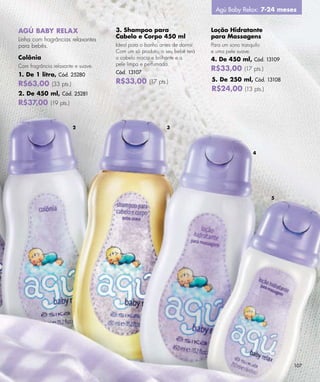 Agú Baby Relax: 7-24 meses


AGÚ BABY RELAX                      3. Shampoo para                       Loção Hidratante
                                    Cabelo e Corpo 450 ml                 para Massagens
Linha com fragrâncias relaxantes
para bebês.                         Ideal para o banho antes de dormir.   Para um sono tranquilo
                                    Com um só produto, o seu bebê terá    e uma pele suave.
Colônia                             o cabelo macio e brilhante e a        4. De 450 ml, Cód. 13109
Com fragrância relaxante e suave.   pele limpa e perfumada.
                                    Cód. 13107
                                                                          R$33,00 (17 pts.)
1. De 1 litro, Cód. 25280
                                    R$33,00 (17 pts.)                     5. De 250 ml, Cód. 13108
R$63,00 (33 pts.)
                                                                          R$24,00 (13 pts.)
2. De 450 ml, Cód. 25281
R$37,00 (19 pts.)


                        2                                 3




                                                                                            4




                                                                                                   5




                                                                                                       107
 