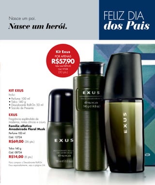 Nasce um pai.                                                  FELIZ DIA
Nasce um herói.                                                dos Pais
                                         Kit Exus
                                         POR APENAS

                                        R$57,90
                                         Valor total R$90,00
                                            Cód. 97238
                                            (30 pts.)




KIT EXUS
Inclui:
• Perfume 100 ml
• Talco 140 g
• Desodorante Roll-On 50 ml
• Sacola de Presente

EXUS
Fragrância esplêndida de
madeiras, notas cítricas e couro.
Família olfativa
Amadeirado Floral Musk
Perfume 100 ml
Cód. 12724
R$69,00 (36 pts.)
Talco 140 g
Cód. 08754
R$14,00 (8 pts.)
Para comprar o Desodorante Roll-On
Exus separadamente, veja a página 24.




                                                                       11
 