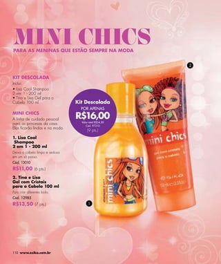 MINI CHICS
PARA AS MENINAS QUE ESTÃO SEMPRE NA MODA


                                                        2


KIT DESCOLADA
Inclui:
• Lisa Cool Shampoo
2 em 1 - 200 ml
• Tina e Lisa Gel para o
Cabelo 100 ml                   Kit Descolada
                                  POR APENAS
MINI CHICS
A linha de cuidado pessoal      R$16,00
                                  Valor total R$24,50
para as princesas da casa.           Cód. 97310
Elas ﬁcarão lindas e na moda.
                                      (9 pts.)
1. Lisa Cool
 Shampoo
2 em 1 - 200 ml
Deixa o cabelo limpo e sedoso
em um só passo.
Cód. 13010
R$11,00 (6 pts.)
2. Tina e Lisa
Gel com Cristais
para o Cabelo 100 ml
Para criar diferentes looks.
Cód. 12985
R$13,50 (7 pts.)                       1




110 www.esika.com.br
 