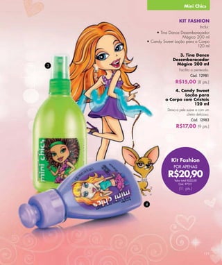 Mini Chics


                       KIT FASHION
                               Inclui:
        • Tina Dance Desembaraçador
                      Mágico 200 ml
    • Candy Sweet Loção para o Corpo
                              120 ml

                     3. Tina Dance
                  Desembaraçador
3                  Mágico 200 ml
                       Facilita o penteado.
                                Cód. 12981
                    R$15,00 (8 pts.)
                  4. Candy Sweet
                       Loção para
              o Corpo com Cristais
                           120 ml
               Deixa a pele suave e com um
                            cheiro delicioso.
                                 Cód. 12983
                     R$17,00 (9 pts.)




                 Kit Fashion
                   POR APENAS

               R$20,90
                   Valor total R$32,00
                      Cód. 97311
                       (11 pts.)


    4




                                         111
 