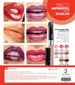 PREÇO
                                                                                                                                      IMPERDÍVEL
                                                                                                                                                                      APENAS

                                                                                                                                                   R$10,70
                                                                                                                                                                             (6 pts.)

    ROJO                                                          VINO
 IRRESISTIBLE                                                    SHINE
Cód. 12460                                                     Cód. 12483




                                                                                                                                                  Batom Líquido Brilho
                                                                                                                                                       Fantástico 6 ml
                                                                                                                                                       Forma uma película que
                                                                                                                                                     proporciona brilho. Possui




                                                                                                                                CRISTAL PRISMA
                                                                                                                                 Cód. 08612
                                                                                                                                                        emolientes naturais que
                                                                                                                                                    evitam o ressecamento dos
                                                                                                                                                     lábios. Textura agradável,
                                                                                                                                                                 não pegajosa.
  ARENA                                                         ROSADO
 SUNSHINE
Cód. 12461
                                                                FASHION
                                                               Cód. 12472
                                                                                                                                                       Preço normal R$16,50




                                                                                                                                                    ROSA        CHERRY        ROJO
                                                                                                                                                   SHINE         SHINE       SHINE
                                                                                                                                                 Cód. 12482   Cód. 12484   Cód. 12480




                                                                                                                                                    ROSA       ROSA           ROSA
                                                                                                                                                   BRIGHT     ESTELAR         DEEP
                                                                                                                                                 Cód. 12468 Cód. 12469     Cód. 12464




 MORADO                                                          CHERRY
 EMOTION                                                         MAGIC                                                                                          BRONCE      MARRÓN
Cód. 12471                                                     Cód. 12478                                                                                        BRIGHT      ROUGE
                                                                                                                                                              Cód. 12462   Cód. 12465




                                                                                                                          BRASIL Jul - 2012

   FAÇA SEU PEDIDO COM O(A) CONSULTOR(A) DE BELEZA:
   SERVIÇO DE ATENDIMENTO AO CLIENTE E AOS CONSULTORES: 0800-778-8992 OU belcorpresponde@br.belcorp.biz
   Belcorp do Brasil Distribuidora de Cosméticos Ltda.
   Avenida das Nações Unidas, 12.901, conjuntos 201 e 202, 2º andar - Brooklin Paulista, São Paulo/SP - CEP 04578-910
   Os preços deste catálogo são sugeridos. As fotos são meramente ilustrativas e os objetos decorativos não acompanham os produtos. A cor e o tamanho
   dos produtos no folheto impresso podem sofrer variação. Os pedidos serão atendidos até esgotar o estoque. As promoções e os preços contidos neste
   catálogo são válidos unicamente nos Estados indicados em www.esika.com.br e no prazo de vigência desta campanha, ____________ a ______________.
   Para mais informações e para acessar virtualmente o catálogo vigente, confira o nosso site.
 