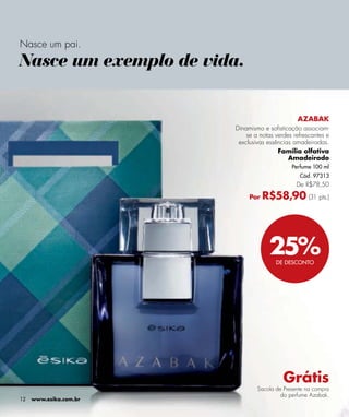 Nasce um pai.
Nasce um exemplo de vida.


                                               AZABAK
                        Dinamismo e sofisticação associam-
                            se a notas verdes refrescantes e
                         exclusivas essências amadeiradas.
                                        Família olfativa
                                            Amadeirado
                                             Perfume 100 ml
                                                Cód. 97313
                                               De R$78,50

                             Por   R$58,90 (31 pts.)




                                    25%DE DESCONTO




                                          Grátis
                                Sacola de Presente na compra
                                         do perfume Azabak.
12   www.esika.com.br
 