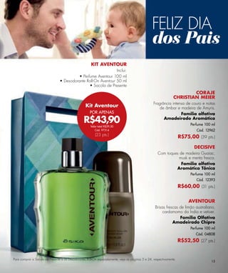 FELIZ DIA
                                                                                                  dos Pais
                                                       KIT AVENTOUR
                                                               Inclui:
                                          • Perfume Aventour 100 ml
                                • Desodorante Roll-On Aventour 50 ml
                                                • Sacola de Presente
                                                                                                                         CORAJE
                                                                                                                 CHRISTIAN MEIER
                                                                                                   Fragrância intensa de couro e notas
                                                   Kit Aventour                                        de âmbar e madeira de Amyris.
                                                      POR APENAS                                                   Família olfativa
                                                 R$43,90                                                 Amadeirado Aromática
                                                                                                                           Perfume 100 ml
                                                      Valor total R$59,50
                                                         Cód. 97314                                                           Cód. 12962
                                                         (23 pts.)
                                                                                                                      R$75,00 (39 pts.)

                                                                                                                             DECISIVE
                                                                                                      Com toques de madeira Guaiac,
                                                                                                                 musk e menta fresca.
                                                                                                                  Família olfativa
                                                                                                               Aromática Tônica
                                                                                                                           Perfume 100 ml
                                                                                                                              Cód. 12393
                                                                                                                      R$60,00 (31 pts.)

                                                                                                                          AVENTOUR
                                                                                                    Brisas frescas de limão australiano,
                                                                                                         cardamomo da Índia e vetiver.
                                                                                                                   Familia Olfativa
                                                                                                               Amadeirado Chipre
                                                                                                                           Perfume 100 ml
                                                                                                                              Cód. 04808
                                                                                                                      R$52,50 (27 pts.)


Para comprar a Sacola de Presente e os Desodorantes Roll-On separadamente, veja as páginas 5 e 24, respectivamente.
                                                                                                                                      15
 