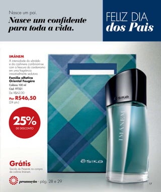 FELIZ DIA
Nasce um pai.
Nasce um conﬁdente
para toda a vida.                     dos Pais

IMÁNEM
A intensidade do sândalo
e da cashmere combinam-se
com a frescura do cardamomo
em uma fragrância
irresistivelmente sedutora.
Família olfativa
Oriental Fougère
Colônia 100 ml
Cód. 97321
De R$62,00

Por  R$46,50
(24 pts.)




   25%DE DESCONTO




Grátis
Sacola de Presente na compra
da colônia Imánem.


            promoção - pág. 28 e 29               17
 
