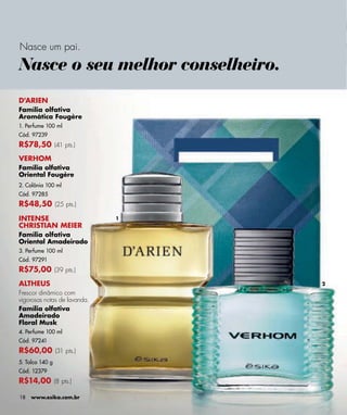 Nasce um pai.

Nasce o seu melhor conselheiro.
D'ARIEN
Família olfativa
Aromática Fougère
1. Perfume 100 ml
Cód. 97239
R$78,50 (41 pts.)
VERHOM
Família olfativa
Oriental Fougère
2. Colônia 100 ml
Cód. 97285
R$48,50 (25 pts.)
INTENSE                       1
CHRISTIAN MEIER
Família olfativa
Oriental Amadeirado
3. Perfume 100 ml
Cód. 97291
R$75,00 (39 pts.)
ALTHEUS                           2
Frescor dinâmico com
vigorosas notas de lavanda.
Família olfativa
Amadeirado
Floral Musk
4. Perfume 100 ml
Cód. 97241
R$60,00 (31 pts.)
5. Talco 140 g
Cód. 12379
R$14,00 (8 pts.)

18   www.esika.com.br
 