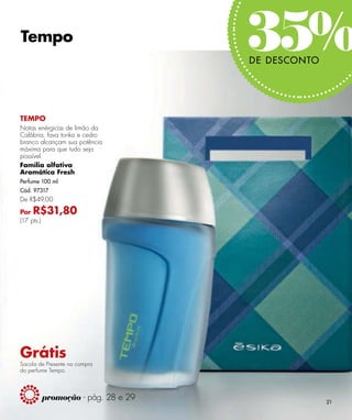 Tempo
                                      35%
                                      DE DESCONTO




TEMPO
Notas enérgicas de limão da
Calábria, fava tonka e cedro
branco alcançam sua potência
máxima para que tudo seja
possível.
Família olfativa
Aromática Fresh
Perfume 100 ml
Cód. 97317
De R$49,00

Por  R$31,80
(17 pts.)




Grátis
Sacola de Presente na compra
do perfume Tempo.



            promoção - pág. 28 e 29                 21
 