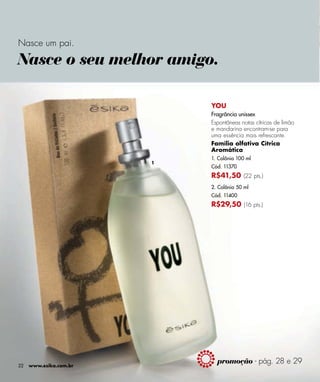 Nasce um pai.

Nasce o seu melhor amigo.

                            YOU
                            Fragrância unissex
                            Espontâneas notas cítricas de limão
                            e mandarina encontram-se para
                            uma essência mais refrescante.
                            Família olfativa Cítrica
                            Aromática
                            1. Colônia 100 ml
                        1
                            Cód. 11370
                            R$41,50 (22 pts.)
                            2. Colônia 50 ml
                            Cód. 11400
                            R$29,50 (16 pts.)




22   www.esika.com.br
                              promoção - pág. 28 e 29
 