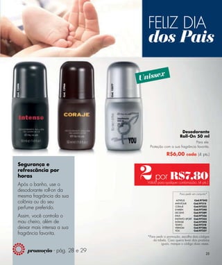 FELIZ DIA
                                                      dos Pais
                                                          x
                                                    Unisse
Cód. 12406




                          Cód. 12966




                                       Cód. 12377




                                                                               Desodorante
                                                                              Roll-On 50 ml
                                                                                    Para ele.
                                                       Proteção com a sua fragrância favorita.

                                                                    R$6,00 cada (4 pts.)



                                                    2 por R$7,80
   Segurança e
   refrescância por
   horas
                                                      Válido para qualquer combinação. (4 pts.)
   Após o banho, use o
   desodorante roll-on da
                                                                              Para pedir em conjunto*
   mesma fragrância da sua
   colônia ou do seu                                                       ALTHEUS
                                                                          AVENTOUR
                                                                                           Cód.97242
                                                                                           Cód.97315

   perfume preferido.                                                     CORAJE
                                                                          D’ARIEN
                                                                                           Cód.97323
                                                                                           Cód.97240
                                                                          DECISIVE         Cód.97289
   Assim, você controla o                                                 EXUS
                                                                          INSTINTO SPORT
                                                                                           Cód.97236
                                                                                           Cód.97233
   mau cheiro, além de                                                    INTENSE          Cód.97292
                                                                          TEMPO            Cód.97318
   deixar mais intensa a sua                                              VERHOM           Cód.97286
                                                                          YOU              Cód.97227
   fragrância favorita.
                                                      *Para pedir a promoção, escolha dois códigos
                                                          da tabela. Caso queira levar dois produtos
                                                                iguais, marque o código duas vezes.

             promoção - pág. 28 e 29                                                               25
 