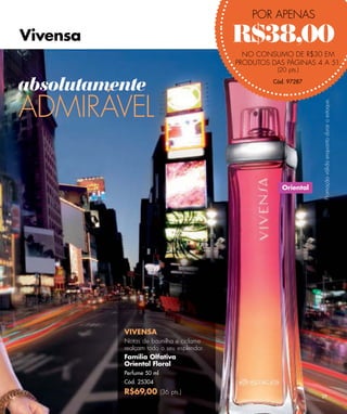 POR APENAS

Vivensa                                   R$38,00
                                            NO CONSUMO DE R$30 EM
                                          PRODUTOS DAS PÁGINAS 4 A 51.
                                                     (20 pts.)

absolutamente                                       Cód. 97287




ADMIRÁVEL




                                                                  Promoção válida enquanto durar o estoque.
                                                       Oriental




          VIVENSA
          Notas de baunilha e ciclame
          realçam todo o seu esplendor.
          Família Olfativa
          Oriental Floral
          Perfume 50 ml
          Cód. 25304
          R$69,00 (36 pts.)
                                                                  29
 