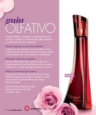 guia
OLFATIVO
A família olfativa caracteriza os diferentes tipos de
perfumes e colônias e é determinada pelas essências
e combinações de uma fragrância.

Floral: realçam a sua feminilidade
Fragrâncias que nascem do aroma de ﬂores nobres
ou de um buquet variado e permitem expressar desde
a sutil inocência até a mais sedutora sensualidade.

Oriental: intensas emoções
Nascem da baunilha, das madeiras e do musk e
frequentemente são acompanhados de ﬂores exóticas
e especiarias, criando paisagens sensuais ou ternas.

Chipre: presença que marca
Inesquecíveis essências que surgem de um intenso
                                                        Oriental
fundo de musgos de carvalho ou patchouli, notas
cítricas frescas e acordes ﬂorais com toques
de couro e frutas.

Veja as famílias olfativas de cada
fragrância feminina de Ésika
e escolha a sua!




                            promoção - pág. 28 e 29
30   www.esika.com.br
 