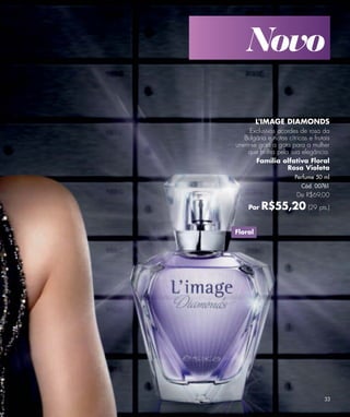 Novo

         L'IMAGE DIAMONDS
     Exclusivos acordes de rosa da
   Bulgária e notas cítricas e frutais
unem-se gota a gota para a mulher
    que brilha pela sua elegância.
       Família olfativa Floral
                   Rosa Violeta
                       Perfume 50 ml
                          Cód. 00761
                        De R$69,00

     Por   R$55,20 (29 pts.)

Floral




                                   33
 