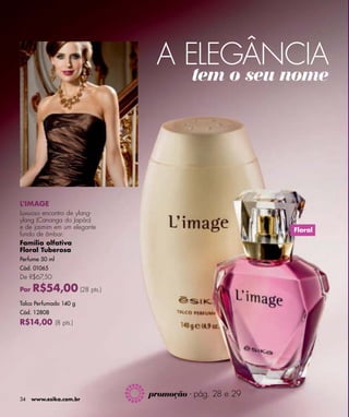 A ELEGÂNCIA
                                       tem o seu nome




L'IMAGE
Luxuoso encontro de ylang-
ylang (Cananga do Japão)
e de jasmim em um elegante                             Floral
fundo de âmbar.
Família olfativa
Floral Tuberosa
Perfume 50 ml
Cód. 01065
De R$67,50

Por   R$54,00 (28 pts.)
Talco Perfumado 140 g
Cód. 12808
R$14,00 (8 pts.)




                             promoção - pág. 28 e 29
34    www.esika.com.br
 