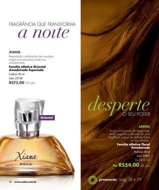 FRAGRÂNCIA QUE TRANSFORMA




XIANA
Requintada combinação de orquídea
negra com preciosas essências
amadeiradas.
Família olfativa Oriental
Amadeirado Especiado
Colônia 50 ml
Cód. 25138
R$72,00 (37 pts.)




                                                     O SEU PODER
                        Oriental


                                                                   JADISS
                                           A rica combinação de bergamota,
                                          neróli, magnólia e sândalo em uma
                                         fragrância capaz de realizar todos
                                                             os seus desejos.
                                                  Família olfativa Floral
                                                              Amadeirado
                                                               Perfume 50 ml
                                                                 Cód. 01505
                                                                De R$72,00

                                            Por   R$54,00 (28 pts.)

                                    promoção - pág. 28 e 29
36   www.esika.com.br
 