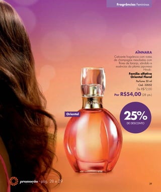 Fragrâncias Femininas




                                                       AÏNNARA
                                     Cativante fragrância com notas
                                     de champagne mescladas com
                                         flores de laranja, sândalo e
                                      essências da planta japonesa
                                                               Hinoki.
                                                  Família olfativa
                                                    Oriental Floral
                                                        Perfume 50 ml
                                                          Cód. 22052
                                                        De R$72,00

                                     Por   R$54,00 (28 pts.)


                          Oriental
                                             25%DE DESCONTO




promoção - pág. 28 e 29
                                                                   39
 