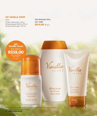 KIT VANILLA SCENT
Inclui:                                         Talco Perfumado 140 g
• Talco Perfumado 140 g                         Cód. 12420
• Desodorante Roll-On 50 ml                     R$14,00 (8 pts.)
• Loção Perfumada 150 ml




          Kit
     Vanilla Scent
        POR APENAS

    R$28,00
         Valor total R$43,00
            Cód. 97230
            (15 pts.)




Para comprar o Desodorante Roll-On e a Loção Perfumada Vanilla Scent separadamente,
veja as páginas 44 e 45, respectivamente.
40 www.esika.com.br
 