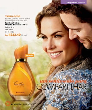 Fragrâncias Femininas




VANILLA SCENT
Baunilha, jasmim e lírios em perfeita
harmonia para fazer você feliz.
Família olfativa
Oriental Baunilha Âmbar
Colônia 50 ml
Cód. 03072
De R$44,50

Por   R$33,40 (18 pts.)




                               Oriental




                                          um sentimento para
                                          COMPARTILHAR
         promoção - pág. 28 e 29
                                                                            41
 