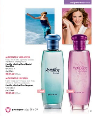 Fragrâncias Femininas




MOMENTOS VIBRANTES
Frutas, flor de lótus e pimenta rosa dão
vitalidade a esta fragrância.
Família olfativa Floral Frutal
Baunilha
Perfume 50 ml
Cód. 03416
R$37,50 (20 pts.)

MOMENTOS LIBERTAD
Notas frescas de framboesa e de ﬂores
remetem a momentos prazerosos.
Família olfativa Floral Aquosa
Colônia 50 ml
Cód. 10445
                                           Floral   Floral
R$37,50 (20 pts.)




         promoção - pág. 28 e 29
                                                                              43
 