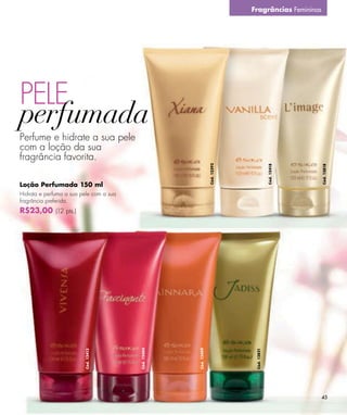 Fragrâncias Femininas




PELE
Perfume e hidrate a sua pele
com a loção da sua
fragrância favorita.




                                                                   Cód. 12392




                                                                                              Cód. 12418




                                                                                                           Cód. 12818
Loção Perfumada 150 ml
Hidrata e perfuma a sua pele com a sua
fragrância preferida.
R$23,00 (12 pts.)
                                         Cód. 12404




                                                      Cód. 12409




                                                                                 Cód. 12821
                         Cód. 12413




                                                                                                           45
 