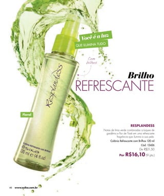 uz
                           Você é a l
                                      DO
                        QUE ILUMINA TU




                                                              Brilho
                        REFRESCANTE
          Floral


                                                                RESPLANDESS
                                         Notas de lima verde combinadas a toques de
                                          gardênia e flor de Tiaré em uma refrescante
                                                    fragrância que ilumina a sua pele.
                                              Colônia Refrescante com Brilhos 120 ml
                                                                          Cód. 12426
                                                                        De R$21,50

                                                      Por   R$16,10 (9 pts.)




46   www.esika.com.br
 