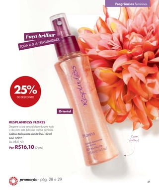 Fragrâncias Femininas




                Faça brilhar DE
                           LIDA
                      ENSUA
               A SUA S
          TODA




    25%DE DESCONTO




                                              Oriental


RESPLANDESS FLORES
Desperte a sua sensualidade durante todo
o dia com esta deliciosa carícia de flores.
Colônia Refrescante com Brilhos 120 ml
Cód. 12997
De R$21,50

Por   R$16,10 (9 pts.)




          promoção - pág. 28 e 29
                                                                                 47
 