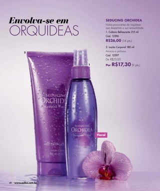 Envolva-se em                        SEDUCING ORCHIDEA



ORQUÍDEAS
                                     Notas provocantes de orquídeas
                                     que despertam a sua sensualidade.
                                     1. Colônia Refrescante 215 ml
                                     Cód. 12396
                                     R$26,00 (14 pts.)
                                     2. Loção Corporal 180 ml

           2
                                     Amacia e perfuma.
                                     Cód. 12397
                                     De R$23,00
                        1            Por   R$17,30 (9 pts.)




                            Floral




48   www.esika.com.br
 