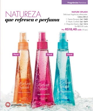 Fragrâncias Femininas




NATUREZA
                                                  NATURE SPLASH
                                      Deliciosas fragrâncias refrescantes.
                                                           Colônia 200 ml

que refresca e perfuma                   1. Freesia Bouquet, Cód. 12400
                                          2. Mystic Cocktail, Cód. 10679
                                       3. Magnolia Dreams, Cód. 12414
                                                      De R$23,00 cada

                                     Por   R$18,40 cada (10 pts.)


                 1          2               3




    Floral                  Floral           Floral




  promoção - pág. 28 e 29
                                                                       49
 