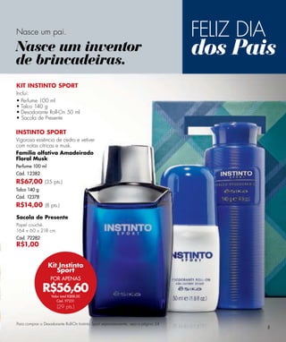 Nasce um pai.                                                                        FELIZ DIA
Nasce um inventor
de brincadeiras.
                                                                                     dos Pais
KIT INSTINTO SPORT
Inclui:
• Perfume 100 ml
• Talco 140 g
• Desodorante Roll-On 50 ml
• Sacola de Presente

INSTINTO SPORT
Vigorosa essência de cedro e vetiver
com notas cítricas e musk.
Família olfativa Amadeirado
Floral Musk
Perfume 100 ml
Cód. 12382
R$67,00 (35 pts.)
Talco 140 g
Cód. 12378
R$14,00 (8 pts.)
Sacola de Presente
Papel couché.
164 x 60 x 218 cm.
Cód. 72282
R$1,00


                 Kit Instinto
                    Sport
                   POR APENAS

              R$56,60
                   Valor total R$88,00
                      Cód. 97231
                       (29 pts.)


Para comprar o Desodorante Roll-On Instinto Sport separadamente, veja a página 24.
                                                                                                 5
 