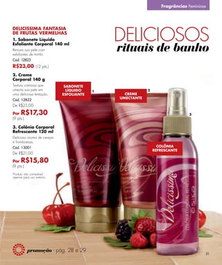 Fragrâncias Femininas




                                              DELICIOSOS
DELICISSIMA FANTASIA
DE FRUTAS VERMELHAS
1. Sabonete Líquido
Esfoliante Corporal 140 ml
Renova sua pele com
esfoliantes de mirtilo.
                                              rituais de banho
Cód. 12823
R$23,00 (12 pts.)
2. Creme
Corporal 140 g
Textura cremosa que           SABONETE
umecta sua pele em             LÍQUIDO    1               2
uma deliciosa tentação.      ESFOLIANTE         CREME
                                              UMECTANTE
Cód. 12822
De R$23,00

Por  R$17,30                                                                  3
(9 pts.)

3. Colônia Corporal
Refrescante 120 ml
Delicioso aroma de cerejas
e framboesas.
Cód. 13001                                                      COLÔNIA
                                                              REFRESCANTE
De R$21,00

Por  R$15,80
(9 pts.)
Produto não comestível,
apenas para uso externo.




           promoção - pág. 28 e 29
                                                                                     51
 