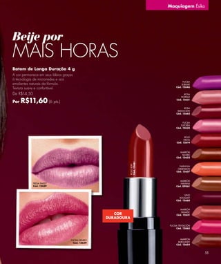 Maquiagem Ésika




Beije por
MAIS HORAS
Batom de Longa Duração 4 g
A cor permanece em seus lábios graças
à tecnologia de microrredes e aos
                                                                                   FUCSIA
emolientes naturais da fórmula.                                                   SUBLIME
                                                                              Cód. 12646
Textura suave e confortável.
De R$14,50                                                                          ROSA
                                                                                 FIORELLE

Por   R$11,60 (6 pts.)                                                        Cód. 12651


                                                                                    ROSA
                                                                               SEDUCCIÓN
                                                                              Cód. 12662



                                                                                   FUCSIA
                                                                                 EUFORIA
                                                                              Cód. 12635



                                                                                     ROJO
                                                                                    FIESTA
                                                                              Cód. 12614



                                                                                 MARRÓN
                                                                                   BAMBÚ
                                                                              Cód. 12622
                                                            Cód. 12661
                                                            ROJO SEXY




                                                                                NARANJA
                                                                               OBSESSION
                                                                              Cód. 12657



                                                                                 MARRÓN
             FRESA SWEET                                                         HAVANA
             Cód. 12659                                                       Cód. 09061



                                                                                    VINO
                                                                                BOUQUET
                                                                              Cód. 12668



                                                                                 MARRÓN
                                                                                 FANATIC
                                                       COR                    Cód. 12631
                                                    DURADOURA

                                                                         FUCSIA TENTACIÓN
                                                                              Cód. 12665




                                   FUCSIA DELIRIO                                MARRÓN
                                     Cód. 12639                                BURGUNDY
                                                                              Cód. 12654


                                                                                             55
 
