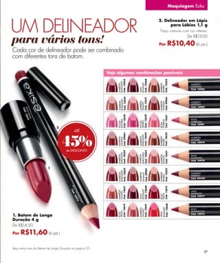 Maquiagem Ésika




UM DELINEADOR
                                                                                           2. Delineador em Lápis
                                                                                                 para Lábios 1,1 g
                                                                                           Traço cremoso com cor intensa.


para vários tons!                                                                          Por
                                                                                                            De R$13,00

                                                                                                    R$10,40 (6 pts.)
Cada cor de delineador pode ser combinado
com diferentes tons de batom.

                                                            Veja algumas combinações possíveis:




                                                                              Cód. 12668
                                                                 Cód. 12654




                                                                                           Cód. 12622
                                                                 BURGUNDY




                                                                              BOUQUET
                                                                 MARRÓN




                                                                                           MARRÓN
                                                                                                              MARRÓN




                                                                                           BAMBÚ
                                                                                                              COLONIAL




                                                                              VINO
                                                                                                              Cód. 10982




                                                                                           Cód. 09061
                                                                 Cód. 12654




                                                                              Cód. 12631
                                                                 BURGUNDY
                                                                                                              MARRÓN




                                                                 MARRÓN




                                                                              MARRÓN




                                                                                           MARRÓN
                                                                                           HAVANA
                                                                              FANATIC
                                                                                                              MODENA
                                                                                                              Cód. 10984
       ROJ . 126
        Có d
           OF
             IEST 4




                                                                 Cód. 12635




                                                                              Cód. 12639




                                                                                           Cód. 12651
                 1
                 A




                                                                                                              ROSA
                                                                 EUFORIA




                                                                                           FIORELLE
                                                                              DELIRIO
                                                                                                              AMBROSIA
                                                                 FUCSIA




                                                                              FUCSIA




                                                                                           ROSA
                                                                                                              Cód. 10981
                               2
                                             ATÉ



                                   45%
                                                                 Cód. 09061




                                                                              Cód. 12654




                                                                                           Cód. 12622
                                                                              BURGUNDY
                                                                                                              MARRÓN
                                                                 MARRÓN




                                                                              MARRÓN




                                                                                           MARRÓN
                                                                 HAVANA




                                                                                                              NATUREL




                                                                                           BAMBÚ
                                                                                                              Cód. 10979


                                      de DESCONTO
                                                                 Cód. 12654




                                                                              Cód. 12654




                                                                                           Cód. 12631
                                                                 BURGUNDY




                                                                              BURGUNDY
                                                                 MARRÓN




                                                                              MARRÓN




                                                                                           MARRÓN
                                                                                                              ROSA


                                                                                           FANATIC
                                                                                                              FLAMANTE
                                                                                                              Cód. 10978


                         1
                                                                              Cód. 09061
                                                                 Cód. 12654




                                                                                           Cód. 12622
                                                                 BURGUNDY




                                                                                                              MARRÓN
                                                                 MARRÓN




                                                                              MARRÓN




                                                                                           MARRÓN
                                                                              HAVANA




                                                                                                              ALBANO
                                                                                           BAMBÚ




                                                                                                              Cód. 05440
                                         RO Cód




                                                                              Cód. 12668
                                                                 Cód. 12631




                                                                                           Cód. 12614
                                           JO . 1




                                                                              BOUQUET
                                                                 MARRÓN




                                                                                                              VINO
                                                                 FANATIC
                                             M A 09




                                                                                                              INCITANTE
                                                                                           FIESTA
                                                                                           ROJO
                                                                              VINO
                                                NH 75




                                                                                                              Cód. 10977
                                                  AT
                                                     TA
                                                        N




                                                                                           Cód. 12668
                                                                              Cód. 12631
                                                                 Cód. 12614




                                                                                           BOUQUET
                                                                              MARRÓN




                                                                                                              ROJO
                                                                              FANATIC




                                                                                                              MANHATTAN
                                                                 FIESTA
                                                                 ROJO




                                                                                           VINO




1. Batom de Longa                                                                                             Cód. 10975

Duração 4 g
De R$14,50

Por   R$11,60 (6 pts.)

Veja outros tons do Batom de Longa Duração na página 55.
                                                                                                                       57
 