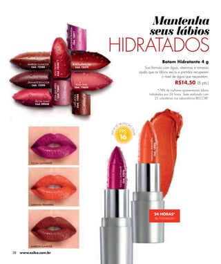 Mantenha
                                                                                                    seus lábios


                                              MAGENTA TRAVIESA
                                                Cód. 13077
                                                                        HIDRATADOS
                                                                                                                        Batom Hidratante 4 g
                               Cód. 12582
                               ROJO DESEO


         MARRÓN GLAMOUR                              ROJO INTRIGANTE
           Cód. 12588                                  Cód. 12579                                Sua fórmula com água, vitaminas e minerais
                                                                                             ajuda que os lábios secos e partidos recuperem
                                                                                                            o nível de água que necessitam.
         GRANATE SEDUCTOR                                                                                                     R$14,50 (8 pts.)
                               ROSA ENCANTO




            Cód. 12595                                      ROSA DIVA
                                Cód. 12601




                                                           Cód. 12603
                                                                                                         *78% de mulheres apresentaram lábios
                                                                                                   hidratados por 24 horas. Teste realizado com
                                                        Cód. 12585
                                                        CAFÉ MOCA




                                                                                                       25 voluntárias nos Laboratórios BELCORP.
              FUCSIA GLAM
              Cód. 09048




                                                                         16

                                                                                                    NARANJA PRIMAVERA
                                                                                                       Cód. 13083


           FUCSIA CAUTIVANTE
                                                                         FUCSIA CAUTIVANTE
                                                                            Cód. 12576




           NARANJA PRIMAVERA



                                                                                                              24 HORAS*
                                                                                                              de hidratação




           MARRON GLAMOUR

58   www.esika.com.br
 