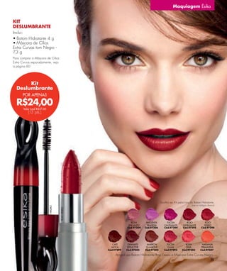Maquiagem Ésika


KIT
DESLUMBRANTE
Inclui:
• Batom Hidratante 4 g
• Máscara de Cílios
Extra Curvas tom Negro -
7 g
 ,3
Para comprar a Máscara de Cílios
Extra Curvas separadamente, veja
a página 60.




       Kit
  Deslumbrante
      POR APENAS

  R$24,00
       Valor total R$37,00
           (13 pts.)




                                                                                       Escolha seu Kit pelos tons do Batom Hidratante,
                                                                                                                  (use os códigos abaixo)
                             NEGRO



                                     ROJO DESEO




                                                                  ROSA      MAGENTA         FUCSIA           ROJO            ROJO
                                                                ENCANTO     TRAVIESA      CAUTIVANTE      INTRIGANTE         DESEO
                                                               Cód.97304   Cód.97306      Cód.97294       Cód.97295        Cód.97298




                                                     CAFÉ      GRANATE      MARRÓN          FUCSIA          ROSA            NARANJA
                                                    MOCA       SEDUCTOR     GLAMOUR          GLAM            DIVA          PRIMAVERA
                                                  Cód.97299   Cód.97303    Cód.97302      Cód.97293       Cód.97305       Cód.97307

                                                       Abigail usa Batom Hidratante Rojo Deseo e Máscara Extra Curvas Negro.
                                                                                                                         59
 