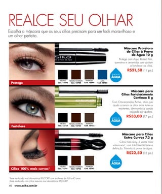 REALCE SEU OLHAR
Escolha a máscara que os seus cílios precisam para um look maravilhoso e
um olhar perfeito.

                                                                                                                      Máscara Protetora
                                                                                                                       de Cílios à Prova
                                                                                                                          de Água 10 g
                                                                                                              Protege com Aqua Protect Film,
                                                                                                           queratina e ceramidas que ajudam
                                                                                                                         a fortalecer os cílios.
                                                                                                                        R$21,50 (11 pts.)
                                                                                                        À PROVA DE

                                                                                                        ÁGUA
                                                    NEGRO    NEGRO-MARRÓN      MARRÓN         AZUL
  Protege                                         Cód. 12695  Cód. 12700      Cód. 12699   Cód. 12702




                                                                                                                            Máscara para
                                                                                                                     Cílios Fortalecimento
                                                                                                                              Contínuo 8 g
                                                                                                        Com Citoceramidas Active, ativo que
                                                                                                         ajuda a tornar os cílios mais fortes e
                                                                                                              resistentes, diminuindo a queda
                                                                                                                          causada por quebra.

                                                                                                        À PROVA DE
                                                                                                                        R$33,00 (17 pts.)
                                                                                                        ÁGUA
                                                    NEGRO    NEGRO-MARRÓN      MARRÓN
  Fortalece                                       Cód. 12718  Cód. 12723      Cód. 12722




                                                                                                                     Máscara para Cílios
                                                                                                                      Extra Curvas 7,3 g
                                                                                                              Cílios mais sexy, 5 vezes mais
                                                                                                        volumosos²; com total ﬂexibilidade e
                                                                                                        deﬁnição. Fórmula à prova de água.
                                                                                                                        R$22,50 (12 pts.)

                                                                                                        À PROVA DE

                                                                                                        ÁGUA
                                                    NEGRO      NEGRO-MARRÓN    MARRÓN
  Cílios 100% mais curvos¹                        Cód. 12741    Cód. 12743    Cód. 12742




¹Teste   realizado nos Laboratórios BELCORP com mulheres de 18 a 40 anos.
²Teste   realizado com cílios naturais nos Laboratórios BELCORP.

60       www.esika.com.br
 