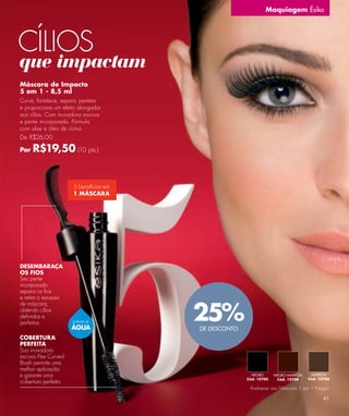 Maquiagem Ésika




CÍLIOS
que impactam
Máscara de Impacto
5 em 1 - 8,5 ml
Curva, fortalece, separa, penteia
e proporciona um efeito alongador
aos cílios. Com inovadora escova
e pente incorporado. Fórmula
com aloe e óleo de rícino.
De R$26,00

Por   R$19,50 (10 pts.)


                      5 benefícios em
                      1 MÁSCARA




DESEMBARAÇA
OS FIOS
Seu pente
incorporado
separa os ﬁos
e retira o excesso


                                        25%
de máscara,
obtendo cílios
deﬁnidos e
perfeitos.            À PROVA DE

                      ÁGUA              DE DESCONTO
COBERTURA
PERFEITA
Sua inovadora
escova Flex Curved
Brush permite uma
melhor aplicação
e garante uma                                           NEGRO      NEGRO-MARRÓN    MARRÓN
                                                      Cód. 12705    Cód. 12708    Cód. 12706
cobertura perfeita.
                                                       Andressa usa Máscara 5 em 1 Negro.

                                                                                         61
 