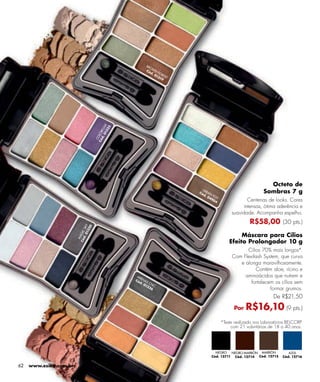 BR
                                                              O
                                                           C ó WN
                                                              d . FO
                                                                 01 RES
                                                                   31 T
                                                                     9




                                           01 LK
                                                5
                                        d . RF O
                                             32
                                      Có LO
                                       CO




                                                                                                                Octeto de
                                                                            UR
                                                                          Có BAN
                                                                            d.
                                                                                                              Sombras 7 g
                                                                               04 FEST
                                                                                 90
                                                                                    4                Centenas de looks. Cores
                                                                                                   intensas, ótima aderência e
                                                                                              suavidade. Acompanha espelho.
                                                                                                       R$58,00 (30 pts.)
                             01 SKY
                                  0
                               32
                        Có AGIC




                                                                                                  Máscara para Cílios
                          d.
                          M




                                                                                             Efeito Prolongador 10 g
                                                                                                    Cílios 70% mais longos*.
                                                                                              Com Flexilash System, que curva
                                                                                                 e alonga maravilhosamente.
                                                                                                        Contém aloe, rícino e
                                                     AR
                                                        E
                                                                                                   aminoácidos que nutrem e
                                                    Có NAS
                                                      d.
                                                          01 CHIC
                                                                                                      fortalecem os cílios sem
                                                            32
                                                               6                                               formar grumos.
                                                                                                                   De R$21,50

                                                                                               Por   R$16,10 (9 pts.)
                                                                                         *Teste realizado nos Laboratórios BELCORP
                                                                                              com 21 voluntárias de 18 a 40 anos.




                                                                                    NEGRO   NEGRO-MARRÓN MARRÓN            AZUL
                                                                                  Cód. 12711 Cód. 12714 Cód. 12715      Cód. 12716

62   www.esika.com.br
 