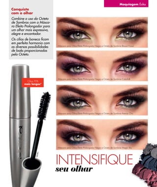 Maquiagem Ésika
Conquiste
com o olhar
Combine o uso do Octeto
de Sombras com a Másca-
ra Efeito Prolongador para
um olhar mais expressivo,
alegre e encantador.
Os cílios de boneca ﬁcam
em perfeita harmonia com
as diversas possibilidades   Máscara para Cílios Efeito Prolongador Negro e Octeto de Sombras Brown Forest

de looks proporcionadas
pelo Octeto.




                             Máscara para Cílios Efeito Prolongador Negro e Octeto de Sombras Colorfolk
         Cílios 70%
        mais longos*




                             Máscara para Cílios Efeito Prolongador Negro e Octeto de Sombras Arenas Chic




                             Máscara para Cílios Efeito Prolongador Negro e Octeto de Sombras Magic Sky




                             INTENSIFIQUE
                      O
                N EG R




                             seu olhar
                                                                                                             63
 
