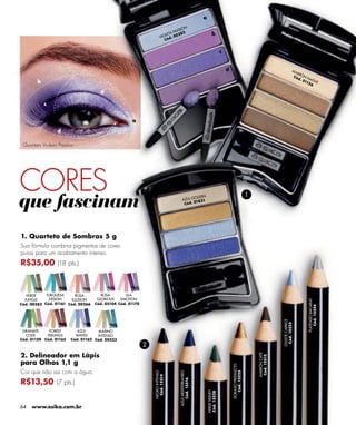 a
                                                                                     N
                                                                                 SIO
                                                                              PAS 82
                                                                         LETA    3                             b
                                                                      VIO d. 0 0
                                                                         Có


                                                                                                                        c


                                                                                                                            d                                                      MA
                                                                                                                                                                                          RR
                                                                                                                                                                                        Có Ó N N
                                                                                                                                                                                          d.
       b                                                                                                                                                                                     01 ATIVE
                                                                                                                                                                                               15
                                                                                                                                                                                                  6

                                     d

           c


                                                    a

                 d

 Quarteto Violeta Passion




CORES
que fascinam                                                                                OLDEN
                                                                                                                                                    1
                                                                                     A ZUL G 831
                                                                                             1
                                                                                      Có d. 0




1. Quarteto de Sombras 5 g
Sua fórmula combina pigmentos de cores
puras para um acabamento intenso.
R$35,00 (18 pts.)



   VERDE    TURQUESA      ROSA        ROSA       LILA
  JUNGLE     DESIGN     ILLUSION    GLORIOUS   EMOTION


                                                                                                                                                                                               PLATEADO BACARAT
Cód. 00383 Cód. 01161 Cód. 00266   Cód. 05104 Cód. 01170


                                                                                                                                                                                                  Cód. 15524
                                                                                                                                                                      CELESTE CAPRICE
                                                                                                                                                                       Cód. 15523




 GRANATE     FOREST        AZUL      MARINO
  CODE      FEELINGS      WAVES     INTENSO
Cód. 01159 Cód. 01165   Cód. 01162 Cód. 00523
                                                           2
2. Delineador em Lápis
                                                                                                                                                        MARRÓN CAFÉ
                                                                                                                                                         Cód. 15515




para Olhos 1,1 g
                                                                                                                                DORADO PREDILECTO




Cor que não sai com a água.
                                                                                                                                   Cód. 15525
                                                                                 AZUL MEDITERRANEO
                                                               NEGRO INTENSO
                                                                Cód. 15514




R$13,50 (7 pts.)
                                                                                    Cód. 15516




                                                                                                         VERDE SIDNEY
                                                                                                         Cód. 15528




64   www.esika.com.br
 