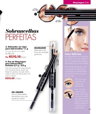Maquiagem Ésika


                                         NEGRO
                                       Cód. 15518



                                           3


                                                                      NATURAL
                                                                     Cód. 15513




Sobrancelhas
PERFEITAS
3. Delineador em Lápis
para Sobrancelhas 1,1 g                   DELINEADOR
                                          Delineado muito
Cor que não sai com a água.
                                          ﬁrme sem sensação
De R$13,50                                gordurosa.                                 Como deﬁni-las
Por   R$10,10 (6 pts.)                                                               As sobrancelhas são a moldura
                                                                                     dos olhos e, por isso, deﬁnem o
                                                                      NEGRO-MARRÓN
                                                                       Cód. 08639



4. Duo de Maquiagem                                                                  olhar. É essencial que estejam
para Sobrancelhas                                                                    bem feitas para um look perfeito.
Perfeitas 0,7 g / 0,9 g
                                                                 7
                                                             12 N




                                                                                     Você pode fazê-las em casa
                                                               48
                                                        Có ARRÓ




Traço bem marcado de longa duração
                                                                                     ou procurar um proﬁssional,
                                                          d.
                                                          M




com inovadora fórmula de gel com
Pantenol e proteínas de seda. Deﬁne,                                                 que deixará as sobrancelhas
molda e cobre suas sobrancelhas com                                                  em harmonia com o formato
uma cor natural.                                    4                                do seu rosto.
R$25,00 (13 pts.)                                                                                 Tire os ﬁos que
                                                                                                  estão fora do
                                                                                                  formato da
                                                                                                  sobrancelha.
                                                                                                  Com um lápis
        GEL LÍQUIDO                                                                               próprio para a
        Fixa as sobrancelhas                                                                      região, faça traços
        deixando-as com uma                                                                       no mesmo sentido
        aparência natural.                                                                        que nascem os ﬁos,
                                                                                                  cobrindo possíveis
                                                                                                  falhas e deﬁnindo
                                                                                                  o desenho da
                                                                                                  sobrancelha.
                                                                                                                         65
 