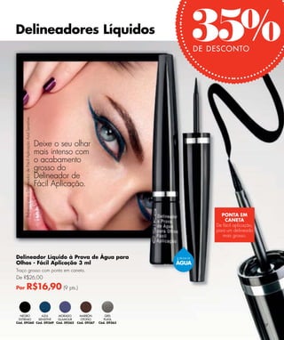 Delineadores Líquidos
      Rebecca usa o Delineador de Fácil Aplicação Azul Sensitive.

                                                                                                                   35% DE DESCONTO




                                                                    Deixe o seu olhar
                                                                    mais intenso com
                                                                    o acabamento
                                                                    grosso do
                                                                    Delineador de
                                                                    Fácil Aplicação.


                                                                                                                             PONTA EM
                                                                                                                               CANETA
                                                                                                                           De fácil aplicação,
                                                                                                                           para um delineado
                                                                                                                              mais grosso.



Delineador Líquido à Prova de Água para                                                                   À PROVA DE

Olhos - Fácil Aplicação 3 ml                                                                              ÁGUA
Traço grosso com ponta em caneta.
De R$26,00

Por                R$16,90 (9 pts.)


  NEGRO       AZUL     MORADO                                                    MARRÓN          GRIS
 EXTREMO    SENSITIVE  GLAMOUR                                                    OTOÑO         PLATA
Cód. 09360 Cód. 09369 Cód. 09362                                                Cód. 09367   Cód. 09363
                                                                                                                                                 67
 