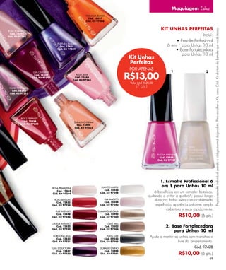 Maquiagem Ésika
                                                              NARANJA RUMBA
                                                               Cód. 10557
                                                              Cód. Kit 97266


                                                                                                                   KIT UNHAS PERFEITAS




                                                                                                                                                         Peça o esmalte individual usando o código normal do produto. Para escolher o Kit, use o Cód. Kit do tom do Esmalte que você deseja.
ROSA ROMANCE
 Cód. 12495
Cód. Kit 97262
                                                                                                                                            Inclui:
                                                                                                                             • Esmalte Proﬁssional
                                       PÚRPURA PASIÓN
                                         Cód. 12451                                                                      6 em 1 para Unhas 10 ml
                                       Cód. Kit 97249                                                                        • Base Fortalecedora
                                                                                                                                para Unhas 10 ml
                                                                                          Kit Unhas
                                                                                          Perfeitas
                                                                                           POR APENAS
                                                                                                                            1                   2

                                                                                          R$13,00
                   UVA CABERNET
                    Cód. 12449                         ROSA SEDA
                  Cód. Kit 97247                      Cód. 12446
                                                     Cód. Kit 97245
                                                                                           Valor total R$20,00
 HUMO TORNASOL
                                                                                               (7 pts.)
   Cód. 08596
 Cód. Kit 97253




         ROJO VIBRANTE
          Cód. 12454                                 DURAZNO CREAM
         Cód. Kit 97252                                Cód. 12498
                                                     Cód. Kit 97263




                                                                                                                 FUCSIA ATREVIDA
                                                                                                                   Cód. 12458
                                                                                                                 Cód. Kit 97257




                                                                                                                   1. Esmalte Proﬁssional 6
                                   ROSA PRIMAVERA                        BLANCO MARFIL                              em 1 para Unhas 10 ml
                                      Cód. 12445                            Cód. 12450
                                   Cód. Kit 97244                       Cód. Kit 97248                        6 benefícios em um esmalte: fortalece,
                                                                                                          ajudando a evitar a quebra*; possui longa
                                    ROJO SENSUAL                           LILA MÁGICO
                                                                           Cód. 12444
                                                                                                              duração; brilho extra com acabamento
                                      Cód. 12455
                                   Cód. Kit 97254                       Cód. Kit 97243                         espelhado; aparência uniforme; ampla
                                                                                                                      cobertura e seca rapidamente.
                                     RUBÍ INTENSO                      CHAMPAGNE GALA
                                      Cód. 12448
                                   Cód. Kit 97246
                                                                            Cód. 12492
                                                                         Cód. Kit 97260                                            R$10,00 (6 pts.)
                                   CIRUELA INTENSO                            CAFÉ MIEL
                                       Cód. 12452                          Cód. 12502                                  2. Base Fortalecedora
                                   Cód. Kit 97250                       Cód. Kit 97264
                                                                                                                           para Unhas 10 ml
                                    BORGOÑA REAL
                                      Cód. 12453
                                                                             PLATA LUXE
                                                                           Cód. 09253
                                                                                                           Ajuda a manter as unhas sem manchas e
                                   Cód. Kit 97251                       Cód. Kit 97265                                      livre do amarelamento.
                                   UVA SEDUCTORA                        DORADO DIVINO                                                     Cód. 12428
                                      Cód. 12457                           Cód. 12494
                                   Cód. Kit 97256                       Cód. Kit 97261                                             R$10,00 (6 pts.)
                                                                                                                                                    69
 