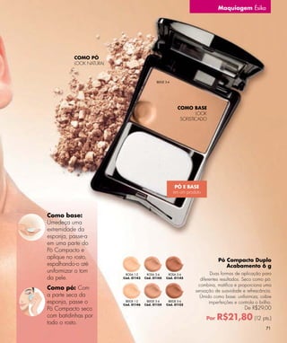 Maquiagem Ésika




           COMO PÓ
           LOOK NATURAL


                                              BEIGE 3-4




                                                            COMO BASE
                                                                    LOOK
                                                             SOFISTICADO




                                                           PÓ E BASE
                                                          em um produto




Como base:
Umedeça uma
extremidade da
esponja, passe-a
em uma parte do
Pó Compacto e
aplique no rosto,
                                                                                Pó Compacto Duplo
espalhando-o até                                                                   Acabamento 6 g
uniformizar o tom                                                           Duas formas de aplicação para
                           ROSA 1-2     ROSA 3-4     ROSA 5-6
da pele.                  Cód. 01143   Cód. 01144   Cód. 01145
                                                                      diferentes resultados. Seco como pó:
                                                                     combina, matifica e proporciona uma
Como pó: Com                                                        sensação de suavidade e refrescância.
a parte seca da                                                       Úmido como base: uniformiza, cobre
esponja, passe o           BEIGE 1-2
                          Cód. 01146
                                        BEIGE 3-4
                                       Cód. 01154
                                                     BEIGE 5-6
                                                    Cód. 01155
                                                                           imperfeições e controla o brilho.
Pó Compacto seco                                                                             De R$29,00
com batidinhas por                                                        Por   R$21,80 (12 pts.)
todo o rosto.
                                                                                                         71
 