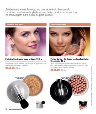 Acabamento mate, luminoso ou com aparência bronzeada.
Escolha a sua forma de destacar sua beleza e dar um toque ﬁnal
na maquiagem para o dia ou para a noite.


     Ilumina sua pele                                          Look Bronzeado




Pó Solto Iluminador para o Rosto 12,5 g                       Perlas de Sol - Pó Facial em Pérolas Efeito
Acentua a luminosidade natural da sua pele e proporciona um   Bronzeado 20 g
acabamento belo e uniforme. Dá um toque de glamour na sua     Tenha uma pele com aparência bronzeada por todo o
maquiagem para noite e para festa.                            ano*, sem se expor aos possíveis danos provocados pelo




                                                                                                                       *O produto tem resultados visíveis apenas durante o uso da maquiagem.
                                                              sol. Oferece uma cobertura uniforme.
R$45,00 (23 pts.)
                                                              R$45,00 (23 pts.)


              NATURAL DIAMOND                                                NATURAL BRONZE
                Cód. 10832                                                    Cód. 13035




72    www.esika.com.br
 